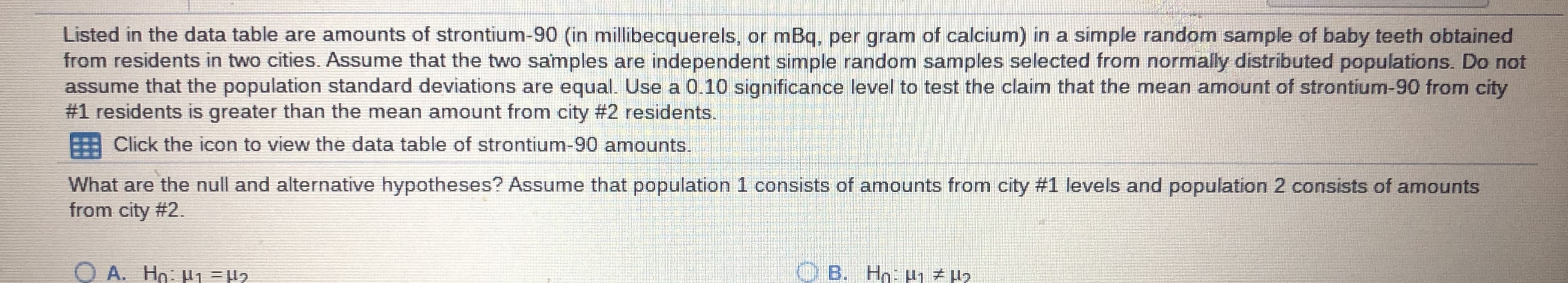 **Analysis of Strontium-90 in Baby Teeth from Two Cities**

Listed in the data table are amounts of strontium-90 (in millibecquerels, or mBq, per gram of calcium) in a simple random sample of baby teeth obtained from residents in two cities. Assume that the two samples are independent simple random samples selected from normally distributed populations. Do not assume that the population standard deviations are equal. Use a 0.10 significance level to test the claim that the mean amount of strontium-90 from city #1 residents is greater than the mean amount from city #2 residents.

![Data Table Icon] Click the icon to view the data table of strontium-90 amounts.

**Question:**
What are the null and alternative hypotheses? Assume that population 1 consists of amounts from city #1 and population 2 consists of amounts from city #2.

**Options:**

- **A.** \( H_0: \mu_1 = \mu_2 \)
- **B.** \( H_0: \mu_1 \ne \mu_2 \)
- **C.** \( H_0: \mu_1 \le \mu_2 \)
- **D.** \( H_0: \mu_1 \ge \mu_2 \)

**Answer:**
For this hypothesis test, the null and alternative hypotheses can be set up as follows:

- **Null Hypothesis (\( H_0 \))**: \( \mu_1 \le \mu_2 \), which indicates that the mean amount of strontium-90 in residents of city #1 is less than or equal to that in city #2.
- **Alternative Hypothesis (\( H_1 \))**: \( \mu_1 > \mu_2 \), which indicates that the mean amount of strontium-90 in residents of city #1 is greater than that in city #2.

Thus, the correct answer from the provided options is **C.**