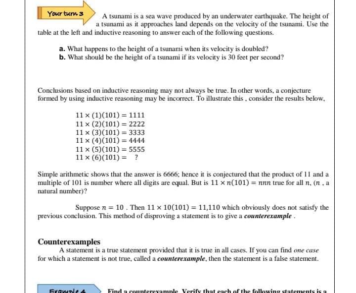 Your turn 3
A tsunami is a sea wave produced by an underwater earthquake. The height of
a tsunami as it approaches land depends on the velocity of the tsunami. Use the
table at the left and inductive reasoning to answer each of the following questions.
a. What happens to the height of a tsunami when its velocity is doubled?
b. What should be the height of a tsunami if its velocity is 30 feet per second?
Conclusions based on inductive reasoning may not always be true. In other words, a conjecture
formed by using inductive reasoning may be incorrect. To illustrate this , consider the results below,
11 x (1)(101) = 1111
11 x (2)(101) = 2222
11 x (3)(101) = 3333
11 x (4)(101) = 4444
11 x (5)(101) = 5555
11 x (6)(101) = ?
Simple arithmetic shows that the answer is 6666; hence it is conjectured that the product of 11 and a
multiple of 101 is number where all digits are equal. But is 11 x n(101) = nnn true for all n, (n, a
natural number)?
Suppose n = 10 . Then 11 x 10(101) = 11,110 which obviously does not satisfy the
previous conclusion. This method of disproving a statement is to give a counterexample .
Counterexamples
A statement is a true statement provided that it is true in all cases. If you can find one case
for which a statement is not true, called a counterexample, then the statement is a false statement.
Exawple
Find a counterexample Verify that each of the following statements is a
