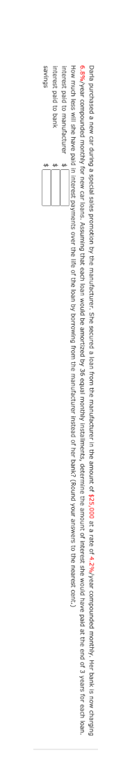 Darla purchased a new car during a special sales promotion by the manufacturer. She secured a loan from the manufacturer in the amount of $25,000 at a rate of 4.2%/year compounded monthly. Her bank is now charging
6.8%/year compounded monthly for new car loans. Assuming that each loan would be amortized by 36 equal monthly installments, determine the amount of interest she would have paid at the end of 3 years for each loan.
How much less will she have paid in interest payments over the life of the loan by borrowing from the manufacturer instead of her bank? (Round your answers to the nearest cent.)
interest paid to manufacturer
24
interest paid to bank
24
savings
