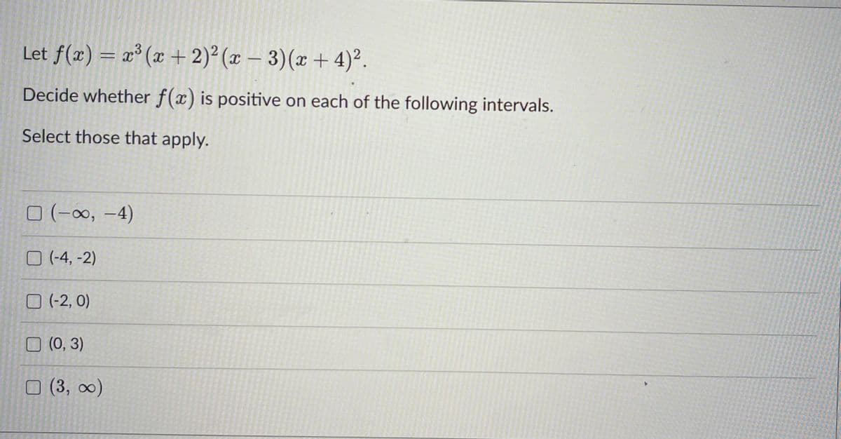 Let f(x) = x³ (x + 2)²(x-3)(x+4)².
Decide whether f(x) is positive on each of the following intervals.
Select those that apply.
(-∞, -4)
☐ (-4,-2)
(-2, 0)
(0, 3)
(3, ∞)