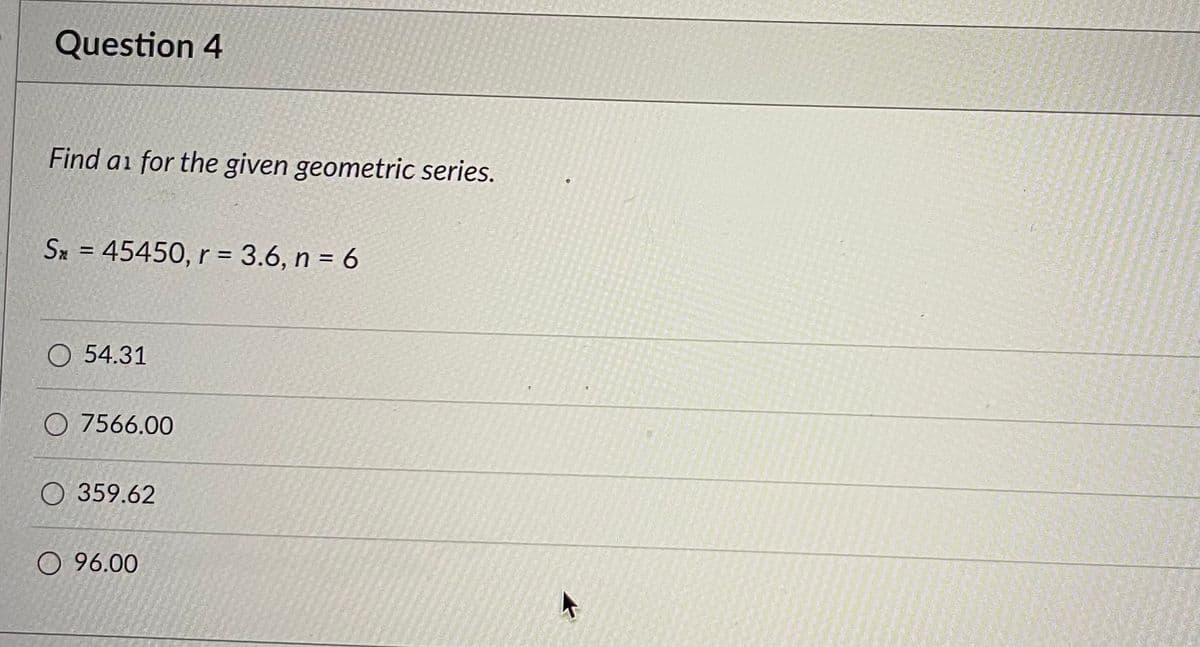 Question 4
Find as for the given geometric series.
Sx = 45450, r = 3.6, n = 6
O 54.31
O7566.00
O 359.62
96.00