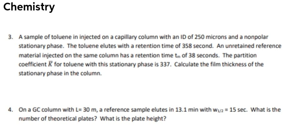 Chemistry
3. A sample of toluene in injected on a capillary column with an ID of 250 microns and a nonpolar
stationary phase. The toluene elutes with a retention time of 358 second. An unretained reference
material injected on the same column has a retention time tm of 38 seconds. The partition
coefficient K for toluene with this stationary phase is 337. Calculate the film thickness of the
stationary phase in the column.
4. On a GC column with L= 30 m, a reference sample elutes in 13.1 min with w1/2 = 15 sec. What is the
number of theoretical plates? What is the plate height?
