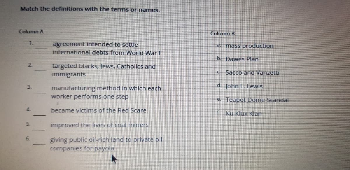 Match the definitions with the terms or names.
Column A
Column B
1.
agreement intended to settle
international debts from World War I
a. mass production
b. Dawes Plan
2.
targeted blacks, Jews, Catholics and
immigrants
C Sacco and Vanzetti
d. John L. Lewis
manufacturing method in which each
worker performs one step
e Teapot Dome Scandal
4.
became victims of the Red Scare
f. Ku Klux Klan
5.
improved the lives of coal miners
6.
giving public oil-rich land to private oil
companies for payola
3.
