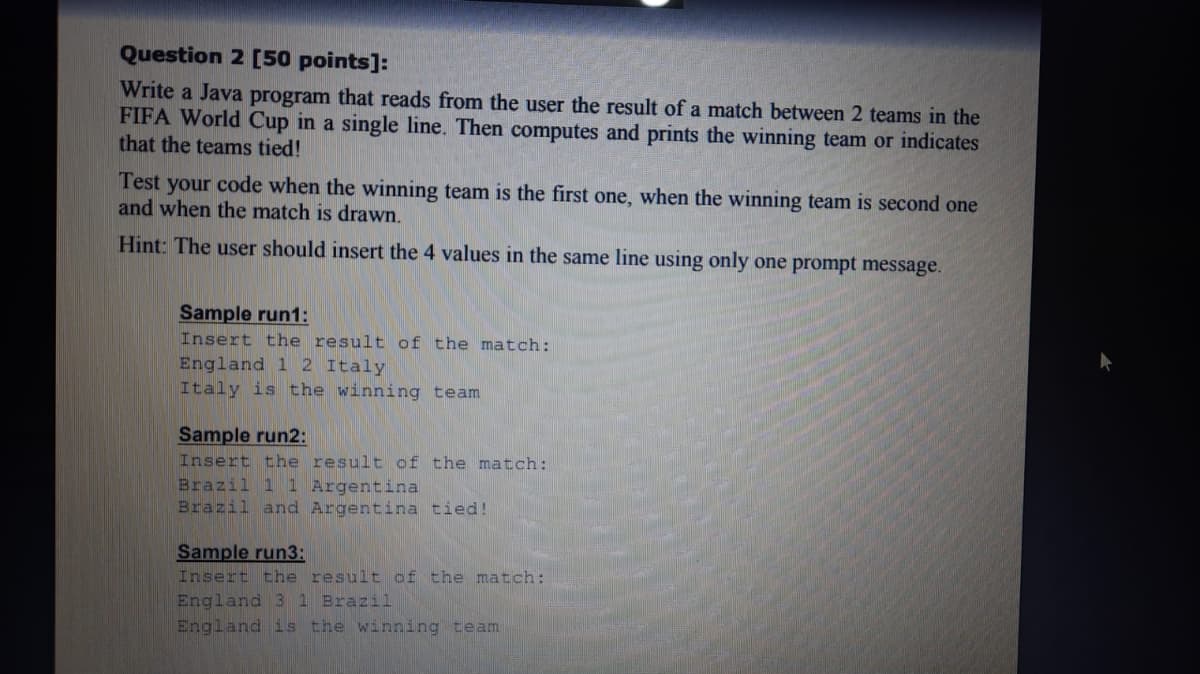 Question 2 [50 points]:
Write a Java program that reads from the user the result of a match between 2 teams in the
FIFA World Cup in a single line. Then computes and prints the winning team or indicates
that the teams tied!
Test your code when the winning team is the first one, when the winning team is second one
and when the match is drawn.
Hint: The user should insert the 4 values in the same line using only one prompt message.
Sample run1:
Insert the result of the match:
England 1 2 Italy
Italy is the winning team
Sample run2:
Insert the result of the match:
Brazil 1 1 Argentina
Brazil and Argentina tied!
Sample run3:
Insert the result of the match:
England 3 1 Brazil
England is the winning team
