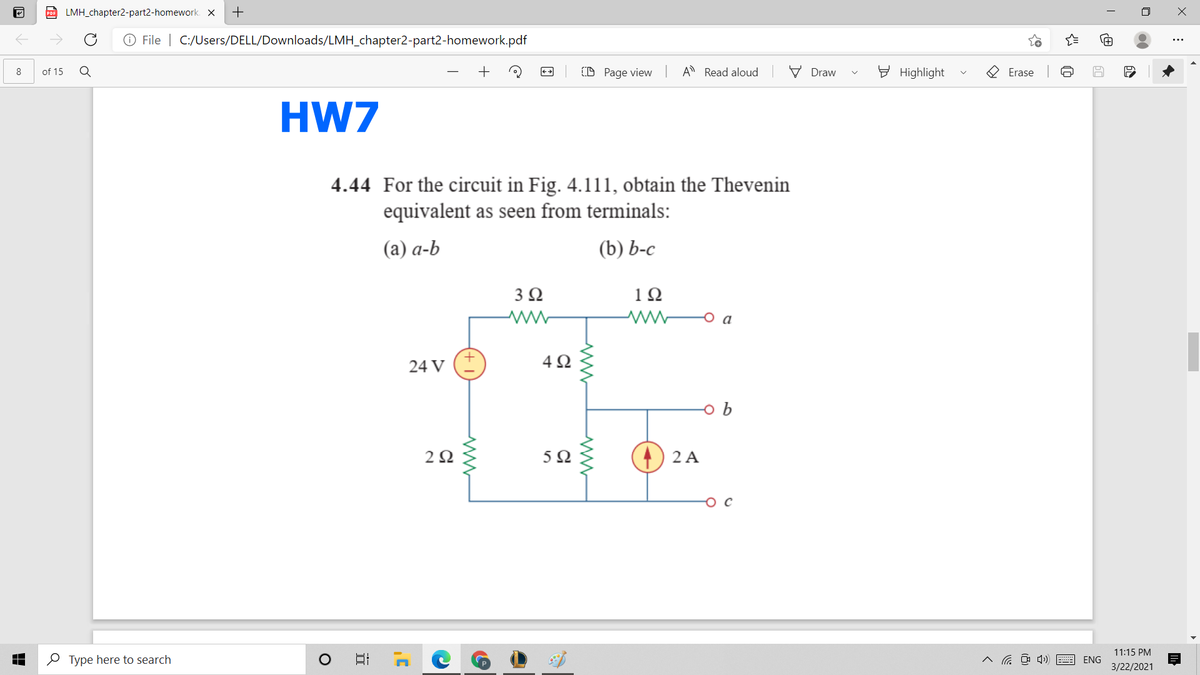 Po LMH_chapter2-part2-homework. X
+
O File | C:/Users/DELL/Downloads/LMH_chapter2-part2-homework.pdf
(D Page view A Read aloud
V Draw
E Highlight
O Erase
8
of 15
HW7
4.44 For the circuit in Fig. 4.111, obtain the Thevenin
equivalent as seen from terminals:
(а) а-b
(b) Ь-с
3 2
12
a
24 V
5Ω
2 A
11:15 PM
O Type here to search
ENG
3/22/2021
