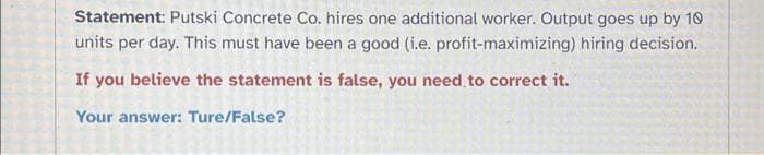 Statement: Putski Concrete Co. hires one additional worker. Output goes up by 10
units per day. This must have been a good (i.e. profit-maximizing) hiring decision.
If you believe the statement is false, you need to correct it.
Your answer: Ture/False?