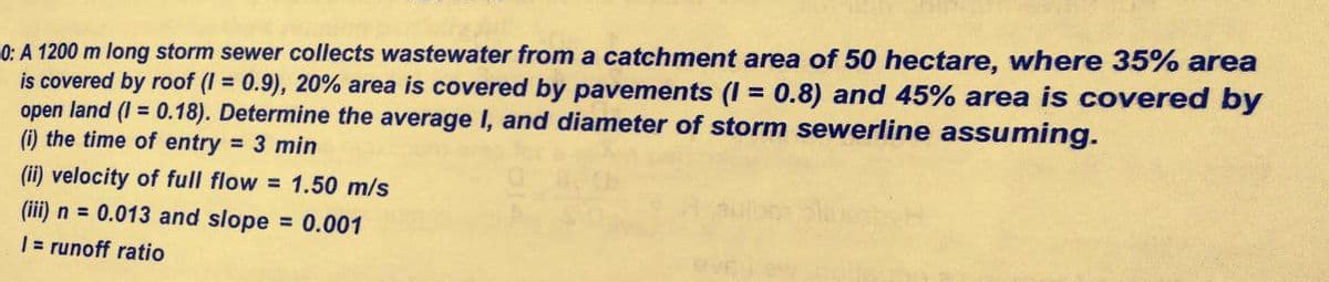 0: A 1200 m long storm sewer collects wastewater from a catchment area of 50 hectare, wwhere 35% area
is covered by roof (I = 0.9), 20% area is covered by pavements (I = 0.8) and 45% area is covered by
open land (I = 0.18). Determine the average I, and diameter of storm sewerline assuming.
(i) the time of entry = 3 min
%3D
(ii) velocity of full flow = 1.50 m/s
(iii) n = 0.013 and slope
1= runoff ratio
= 0.001
