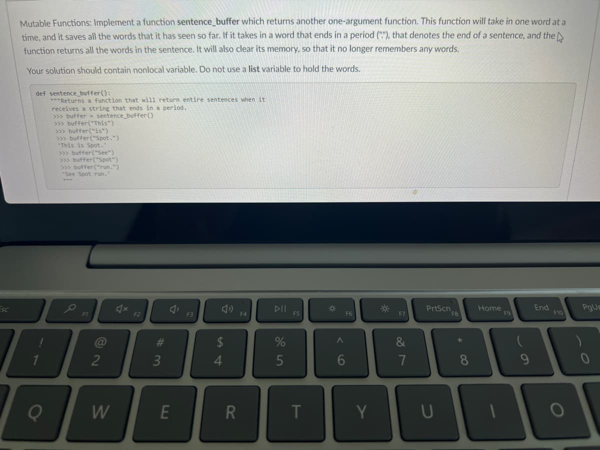 Esc
Mutable Functions: Implement a function sentence_buffer which returns another one-argument function. This function will take in one word at a
time, and it saves all the words that it has seen so far. If it takes in a word that ends in a period (""), that denotes the end of a sentence, and the
function returns all the words in the sentence. It will also clear its memory, so that it no longer remembers any words.
Your solution should contain nonlocal variable. Do not use a list variable to hold the words.
def sentence_buffer():
"""Returns a function that will return entire sentences when it
receives a string that ends in a period.
>>> buffer= sentence_buffer()
>>> buffer ("This")
>>> buffer ("is")
>>> buffer("Spot.")
This is Spot."
>>> buffer("See")
>>> buffer ("Spot")
>>> buffer("run.")
'See Spot run."
www
F1
@
2
W
X
F2
#3
J
E
F3
54
Ĝ
R
F4
%
5
F5
T
☀
A
F6
6
Y
☀
&
7
PrtScn
8
U
Home
F9
End
F10
100
PgUr