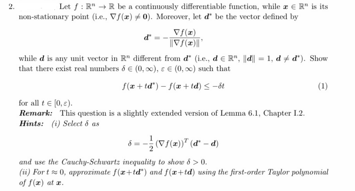 2.
Let f : R" → R be a continuously differentiable function, while a E R" is its
non-stationary point (i.e., Vf(x) # 0). Moreover, let d* be the vector defined by
Vf(x)
||Vf(x)||'
d* = -
while d is any unit vector in R" different from d* (i.e., d e R", ||d|| = 1, d + d*). Show
that there exist real numbers d E (0, 00), ɛ E (0, 0) such that
%3D
f(x + td*) – f(x + td) < -ôt
(1)
for all t e [0, ɛ).
Remark: This question is a slightly extended version of Lemma 6.1, Chapter I.2.
Hints: (i) Select & as
8 = -; (Vf(x))" (d* – d)
and use the Cauchy-Schwartz inequality to show 8 > 0.
(ii) For t z 0, approximate f(x+td*) and f(x+td) using the first-order Taylor polynomial
of f(x) at x.
