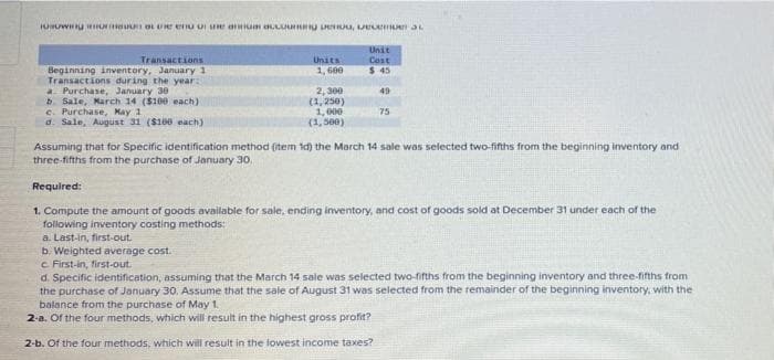 HUUW OL UE enu UI e aun aLUu U eUu, LELem aL
Unit
Cost
$ 45
Transactions
Units
Beginning inventory, January 1
Transactions during the year:
a. Purchase, January 30
b. Sale, March 14 ($100 each)
c. Purchase, May 1
d. Sale, August 31 (S160 each)
1, 600
2, 300
(1, 250)
1,000
(1,500)
49
75
Assuming that for Specific identification method (item id) the March 14 sale was selected two-fifths from the beginning inventory and
three-fifths from the purchase of January 30.
Required:
1. Compute the amount of goods available for sale, ending inventory, and cost of goods sold at December 31 under each of the
following inventory costing methods:
a. Last-in, first-out
b. Weighted average cost.
c First-in, first-out.
d. Specific identification, assuming that the March 14 sale was selected two-fifths from the beginning inventory and three-fifths from
the purchase of January 30, Assume that the sale of August 31 was selected from the remainder of the beginning inventory, with the
balance from the purchase of May 1.
2-a. Of the four methods, which will result in the highest gross profit?
2-b. Of the four methods, which will result in the lowest income taxes?
