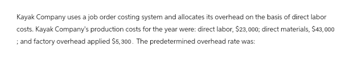 Kayak Company uses a job order costing system and allocates its overhead on the basis of direct labor
costs. Kayak Company's production costs for the year were: direct labor, $23,000; direct materials, $43,000
; and factory overhead applied $5,300. The predetermined overhead rate was: