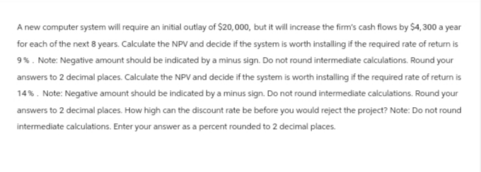 A new computer system will require an initial outlay of $20,000, but it will increase the firm's cash flows by $4,300 a year
for each of the next 8 years. Calculate the NPV and decide if the system is worth installing if the required rate of return is
9%. Note: Negative amount should be indicated by a minus sign. Do not round intermediate calculations. Round your
answers to 2 decimal places. Calculate the NPV and decide if the system is worth installing if the required rate of return is
14%. Note: Negative amount should be indicated by a minus sign. Do not round intermediate calculations. Round your
answers to 2 decimal places. How high can the discount rate be before you would reject the project? Note: Do not round
intermediate calculations. Enter your answer as a percent rounded to 2 decimal places.