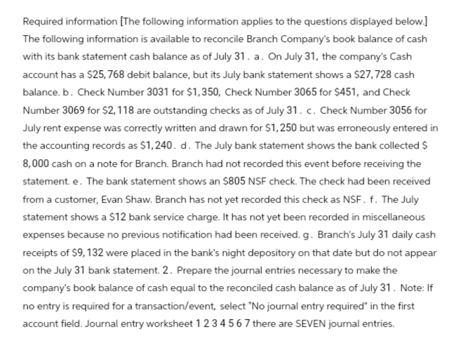 Required information [The following information applies to the questions displayed below.]
The following information is available to reconcile Branch Company's book balance of cash
with its bank statement cash balance as of July 31. a. On July 31, the company's Cash
account has a $25,768 debit balance, but its July bank statement shows a $27,728 cash
balance. b. Check Number 3031 for $1,350, Check Number 3065 for $451, and Check
Number 3069 for $2,118 are outstanding checks as of July 31. c. Check Number 3056 for
July rent expense was correctly written and drawn for $1,250 but was erroneously entered in
the accounting records as $1,240. d. The July bank statement shows the bank collected $
8,000 cash on a note for Branch. Branch had not recorded this event before receiving the
statement. e. The bank statement shows an $805 NSF check. The check had been received
from a customer, Evan Shaw. Branch has not yet recorded this check as NSF. f. The July
statement shows a $12 bank service charge. It has not yet been recorded in miscellaneous
expenses because no previous notification had been received. g. Branch's July 31 daily cash
receipts of $9, 132 were placed in the bank's night depository on that date but do not appear
on the July 31 bank statement. 2. Prepare the journal entries necessary to make the
company's book balance of cash equal to the reconciled cash balance as of July 31. Note: If
no entry is required for a transaction/event, select "No journal entry required" in the first
account field. Journal entry worksheet 1 2 3 4 5 6 7 there are SEVEN journal entries.