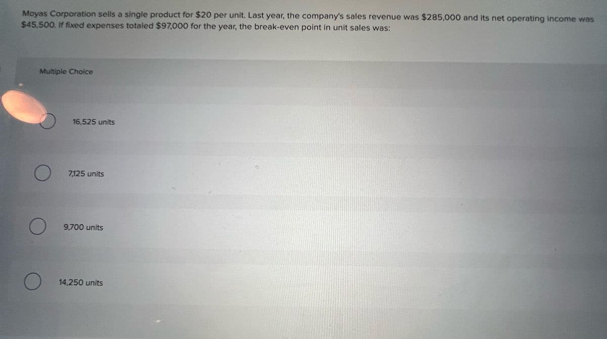 Moyas Corporation sells a single product for $20 per unit. Last year, the company's sales revenue was $285,000 and its net operating income was
$45,500. If fixed expenses totaled $97,000 for the year, the break-even point in unit sales was:
Multiple Choice
O
16,525 units
7,125 units
9,700 units
14,250 units