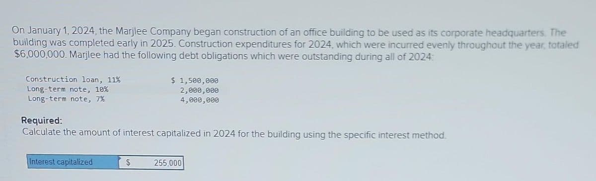 On January 1, 2024, the Marjlee Company began construction of an office building to be used as its corporate headquarters. The
building was completed early in 2025. Construction expenditures for 2024, which were incurred evenly throughout the year, totaled
$6,000,000. Marjlee had the following debt obligations which were outstanding during all of 2024:
Construction loan, 11%
Long-term note, 10%
Long-term note, 7%
Required:
Calculate the amount of interest capitalized in 2024 for the building using the specific interest method.
Interest capitalized
$ 1,500,000
2,000,000
4,000,000
$
255,000