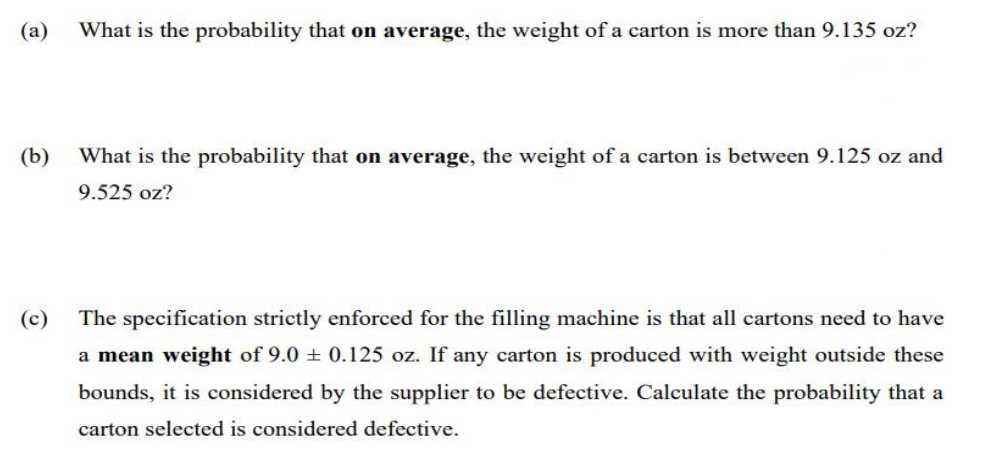 (a)
What is the probability that on average, the weight of a carton is more than 9.135 oz?
(b)
What is the probability that on average, the weight of a carton is between 9.125 oz and
9.525 oz?
(c)
The specification strictly enforced for the filling machine is that all cartons need to have
a mean weight of 9.0 + 0.125 oz. If any carton is produced with weight outside these
bounds, it is considered by the supplier to be defective. Calculate the probability that a
carton selected is considered defective.
