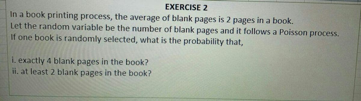 EXERCISE 2
In a book printing process, the average of blank pages is 2 pages in a book.
Let the random variable be the number of blank pages and it follows a Poisson process.
If one book is randomly selected, what is the probability that,
i. exactly 4 blank pages in the book?
ii. at least 2 blank pages in the book?
