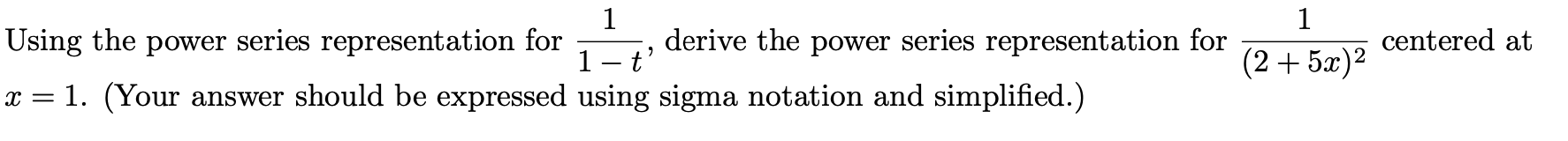 1
derive the power series representation for
1
Using the power series representation for
centered at
1- t'
x = 1. (Your answer should be expressed using sigma notation and simplified.)
(2+5æ)2
