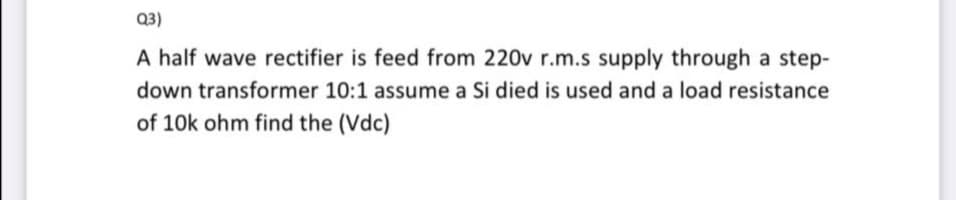 Q3)
A half wave rectifier is feed from 220v r.m.s supply through a step-
down transformer 10:1 assume a Si died is used and a load resistance
of 10k ohm find the (Vdc)
