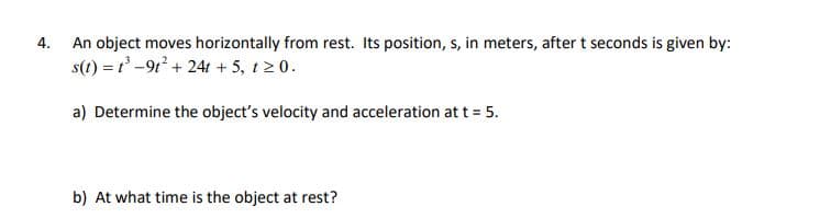 4.
An object moves horizontally from rest. Its position, s, in meters, after t seconds is given by:
s(t) = t³-9t² +24t + 5, t≥ 0.
a) Determine the object's velocity and acceleration at t = 5.
b) At what time is the object at rest?