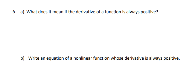 6. a) What does it mean if the derivative of a function is always positive?
b) Write an equation of a nonlinear function whose derivative is always positive.