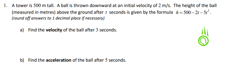 1. A tower is 500 m tall. A ball is thrown downward at an initial velocity of 2 m/s. The height of the ball
(measured in metres) above the ground after t seconds is given by the formula h=500-2t-5t².
(round off answers to 1 decimal place if necessary)
a) Find the velocity of the ball after 3 seconds.
b) Find the acceleration of the ball after 5 seconds.