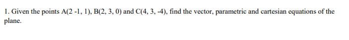 1. Given the points A(2 -1, 1), B(2, 3, 0) and C(4, 3, -4), find the vector, parametric and cartesian equations of the
plane.