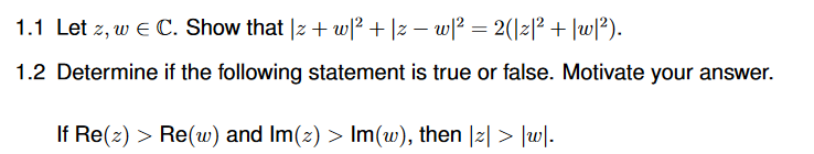 1.1 Let z, w e C. Show that |z + w|² + |z – wl? = 2(\z|² + |w/?).
1.2 Determine if the following statement is true or false. Motivate your answer.
If Re(z) > Re(w) and Im(2) > Im(w), then |z| > |uw|.
