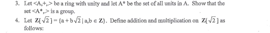 3. Let <A,+,> be a ring with unity and let A* be the set of all units in A. Show that the
set <A*,.> is a group.
4. Let Z[V2] = {a +b/2 |a,b e Z}. Define addition and multiplication on Z[ 2] as
follows:
