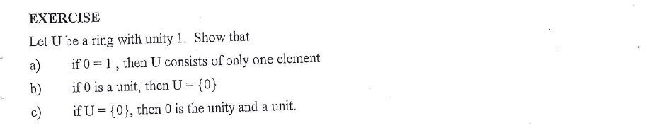 EXERCISE
Let U be a ring with unity 1. Show that
a)
if 0 = 1, then U consists of only one element
b)
if 0 is a unit, then U = {0}
c)
if U = {0}, then 0 is the unity and a unit.
