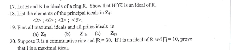 17. Let H and K be ideals of a ring R. Show that HNK is an ideal of R.
18. List the elements of the principal ideals in Zg:
<2>; <6>; <3>; <5>.
19. Find all maximal ideals and all prime ideals in
(b)
(a) Z8
Z10
(c)
Z12
20. Suppose R is a commutative ring and R= 30. If I is an ideal of R and |I = 10, prove
that I is a maximal ideal.
