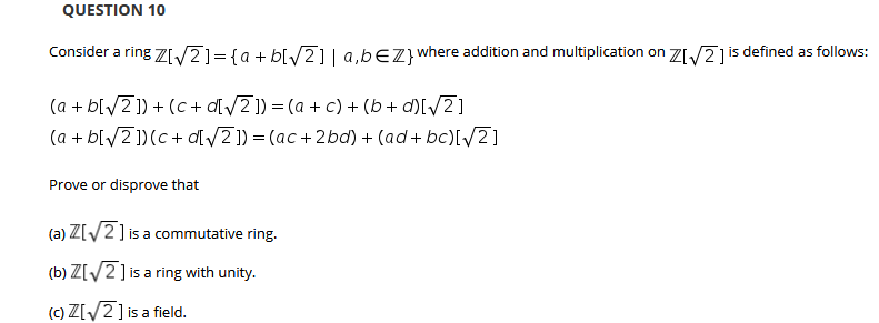 QUESTION 10
Consider a ring 7I/2]={a + b[/2]| a,bEZ} where addition and multiplication on ZI/2jis defined as follows:
(a + b[/2]) + (c+ d[/2 ]) = (a + c) + (b+ d)[/2]
(a + b[/2 ])(c+ d[ /2]) = (ac+2bd) + (ad+ bc)[/2]
Prove or disprove that
(a) Z[/2] is a commutative ring.
(b) Z[/2] is a ring with unity.
(c) Z[/2] is a field.
