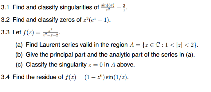 3.1 Find and classify singularities of sin3e)
3.2 Find and classify zeros of z*(e² – 1).
3.3 Let f(z) =
%3D
(a) Find Laurent series valid in the region A = {z € C : 1< ]z| < 2}.
(b) Give the principal part and the analytic part of the series in (a).
(c) Classify the singularity z = 0 in A above.
3.4 Find the residue of f(z) = (1 – 26) sin(1/z).
