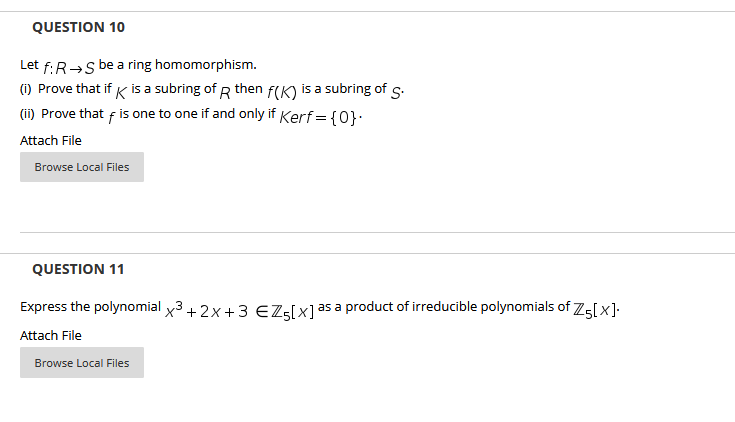 QUESTION 10
Let f:R→s be a ring homomorphism.
(i) Prove that if K is a subring of R then f(K) is a subring of s.
(ii) Prove that f is one to one if and only if Kerf = {0}:
Attach File
Browse Local Files
QUESTION 11
Express the polynomial x3+ 2x+3 EZ:[x]as a product of irreducible polynomials of 75[x].
Attach File
Browse Local Files
