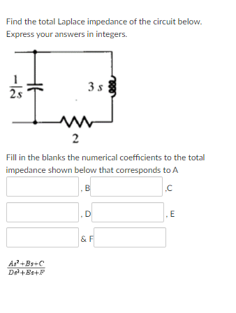 Find the total Laplace impedance of the circuit below.
Express your answers in integers.
3 s
2s
2
Fill in the blanks the numerical coefficients to the total
impedance shown below that corresponds to A
B
D
E
& F
As?+Bs+C
Del+Es+F
