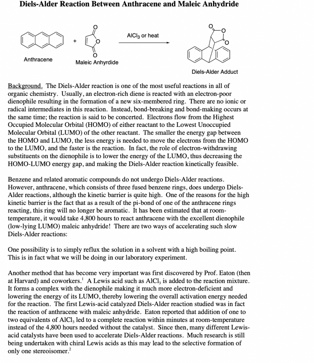 Diels-Alder Reaction Between Anthracene and Maleic Anhydride
AICI3 or heat
Anthracene
Maleic Anhyrdide
Diels-Alder Adduct
Background. The Diels-Alder reaction is one of the most useful reactions in all of
organic chemistry. Usually, an electron-rich diene is reacted with an electron-poor
dienophile resulting in the formation of a new six-membered ring. There are no ionic or
radical intermediates in this reaction. Instead, bond-breaking and bond-making occurs at
the same time; the reaction is said to be concerted. Electrons flow from the Highest
Occupied Molecular Orbital (HOMO) of either reactant to the Lowest Unoccupied
Molecular Orbital (LUMO) of the other reactant. The smaller the energy gap between
the HOMO and LUMO, the less energy is needed to move the electrons from the HOMO
to the LUMO, and the faster is the reaction. In fact, the role of electron-withdrawing
substituents on the dienophile is to lower the energy of the LUMO, thus decreasing the
HOMO-LUMO energy gap, and making the Diels-Alder reaction kinetically feasible.
Benzene and related aromatic compounds do not undergo Diels-Alder reactions.
However, anthracene, which consists of three fused benzene rings, does undergo Diels-
Alder reactions, although the kinetic barrier is quite high. One of the reasons for the high
kinetic barrier is the fact that as a result of the pi-bond of one of the anthracene rings
reacting, this ring will no longer be aromatic. It has been estimated that at room-
temperature, it would take 4,800 hours to react anthracene with the excellent dienophile
(low-lying LUMO) maleic anhydride! There are two ways of accelerating such slow
Diels-Alder reactions:
One possibility is to simply reflux the solution in a solvent with a high boiling point.
This is in fact what we will be doing in our laboratory experiment.
Another method that has become very important was first discovered by Prof. Eaton (then
at Harvard) and coworkers.' A Lewis acid such as AlCl, is added to the reaction mixture.
It forms a complex with the dienophile making it much more electron-deficient and
lowering the energy of its LUMO, thereby lowering the overall activation energy needed
for the reaction. The first Lewis-acid catalyzed Diels-Alder reaction studied was in fact
the reaction of anthracene with maleic anhydride. Eaton reported that addition of one to
two equivalents of AlCl, led to a complete reaction within minutes at room-temperature
instead of the 4,800 hours needed without the catalyst. Since then, many different Lewis-
acid catalysts have been used to accelerate Diels-Alder reactions. Much research is still
being undertaken with chiral Lewis acids as this may lead to the selective formation of
only one stereoisomer.?
