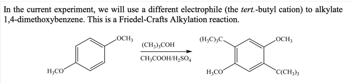 In the current experiment, we will use a different electrophile (the tert.-butyl cation) to alkylate
1,4-dimethoxybenzene. This is a Friedel-Crafts Alkylation reaction.
LOCH3
(H;C);C,
LOCH3
(CH3);COH
CH;COOH/H,SO4
H;CO
H;CO
`C(CH3)3
