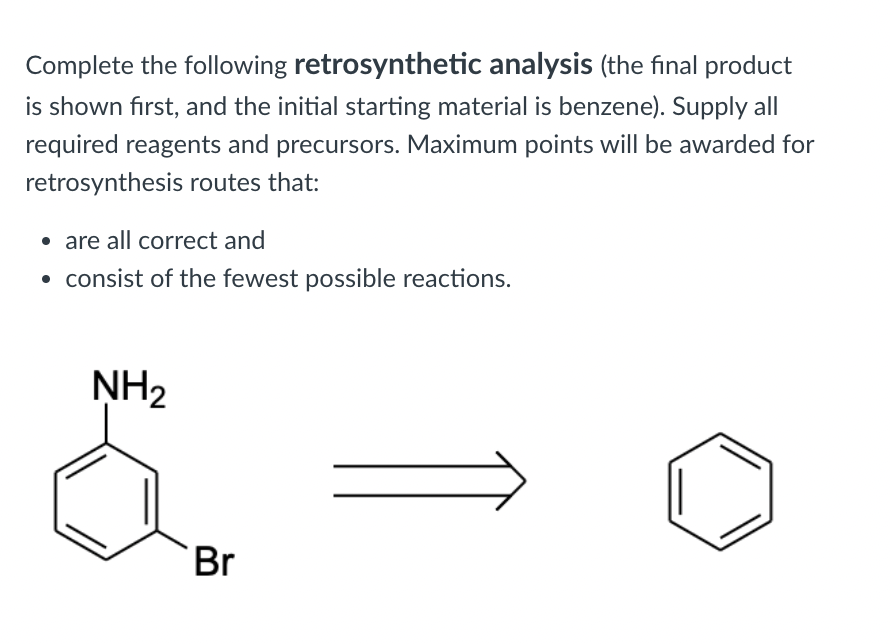 Complete the following retrosynthetic analysis (the final product
is shown first, and the initial starting material is benzene). Supply all
required reagents and precursors. Maximum points will be awarded for
retrosynthesis routes that:
• are all correct and
• consist of the fewest possible reactions.
NH2
Br
