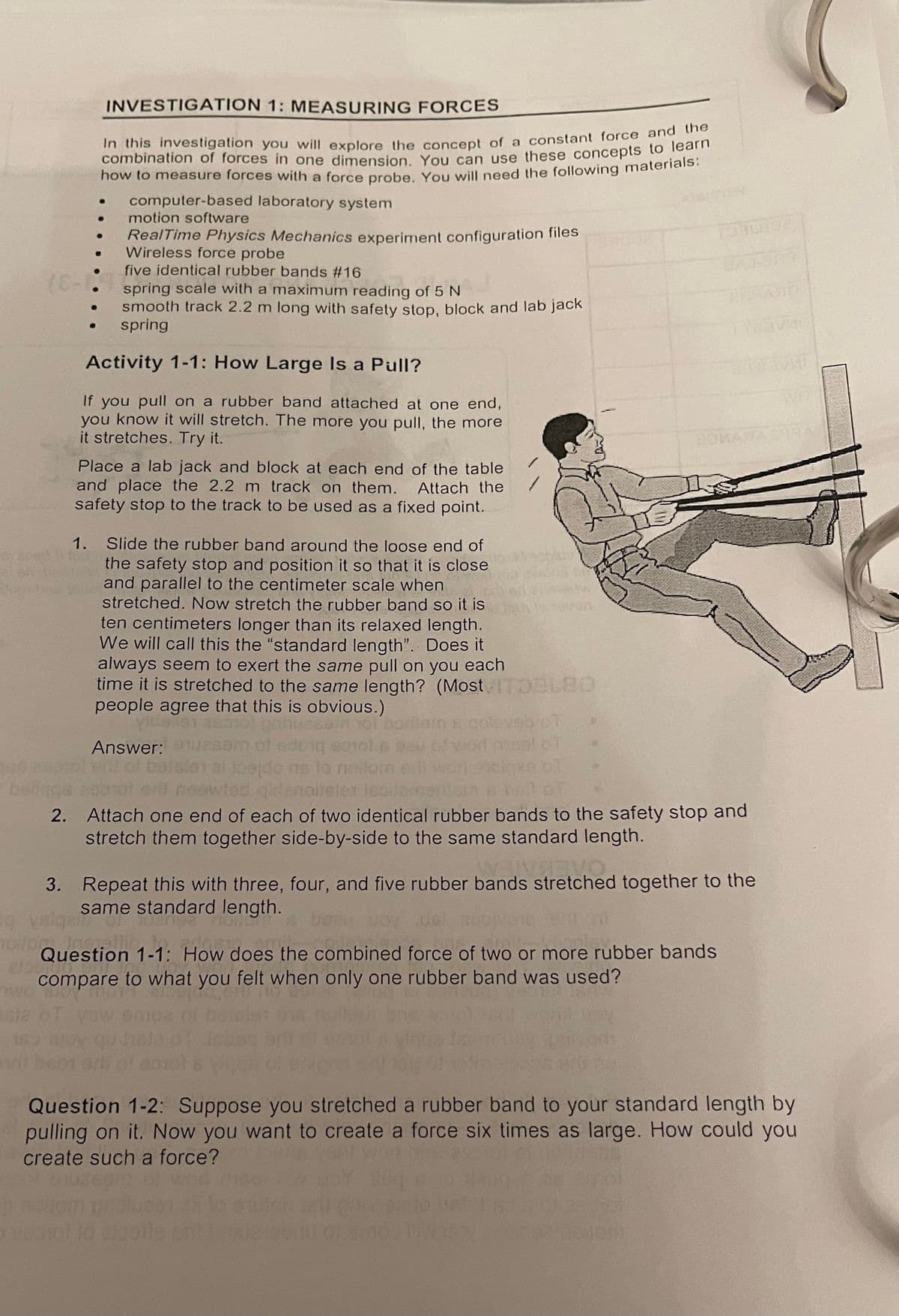 INVESTIGATION 1: MEASURING FORCES
In this investigation you will explore the concept of a constant force and n
combination of forces in one dimension You can use these concepts to lean
how to measure forces with a force probe, You will need the following materials.
computer-based laboratory system
motion software
RealTime Physics Mechanics experiment configuration files
Wireless force probe
five identical rubber bands #16
(E-
spring scale with a maximum reading of 5 N
smooth track 2.2 m long with safety stop, block and lab jack
spring
FICIASIO
Activity 1-1: How Large Is a Pull?
If you pull on a rubber band attached at one end,
you know it will stretch. The more you pull, the more
it stretches. Try it.
Place a lab jack and block at each end of the table
and place the 2.2 m track on them. Attach the
safety stop to the track to be used as a fixed point.
1. Slide the rubber band around the loose end of
the safety stop and position it so that it is close
and parallel to the centimeter scale when
stretched. Now stretch the rubber band so it is
ten centimeters longer than its relaxed length.
We will call this the "standard length". Does it
always seem to exert the same pull on you each
time it is stretched to the same length? (Most
people agree that this is obvious.)
yld
Answer:
do ne lo ne
bar
2. Attach one end of each of two identical rubber bands to the safety stop and
stretch them together side-by-side to the same standard length.
3. Repeat this with three, four, and five rubber bands stretched together to the
same standard length.
del
Question 1-1: How does the combined force of two or more rubber bands
compare to what you felt when only one rubber band was used?
Question 1-2: Suppose you stretched a rubber band to your standard length by
pulling on it. Now you want to create a force six times as large. How could you
create such a force?
