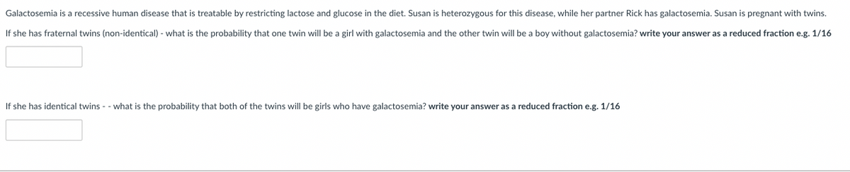 Galactosemia is a recessive human disease that is treatable by restricting lactose and glucose in the diet. Susan is heterozygous for this disease, while her partner Rick has galactosemia. Susan is pregnant with twins.
If she has fraternal twins (non-identical) - what is the probability that one twin will be a girl with galactosemia and the other twin will be a boy without galactosemia? write your answer as a reduced fraction e.g. 1/16
If she has identical twins - - what is the probability that both of the twins will be girls who have galactosemia? write your answer as a reduced fraction e.g. 1/16
