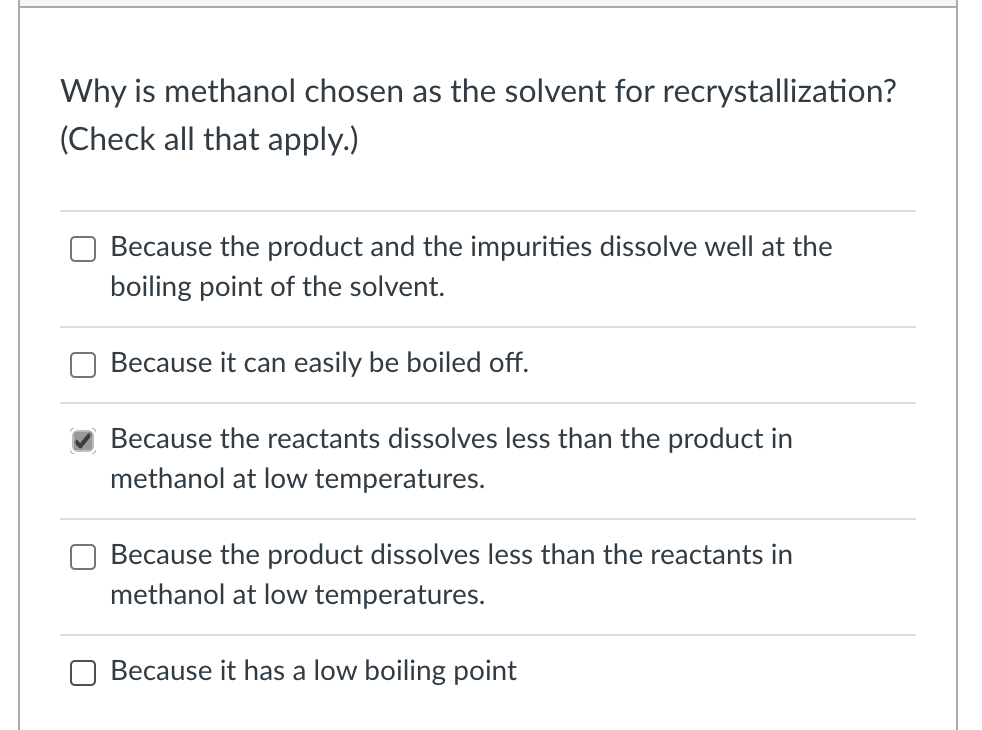 Why is methanol chosen as the solvent for recrystallization?
(Check all that apply.)
Because the product and the impurities dissolve well at the
boiling point of the solvent.
Because it can easily be boiled off.
Because the reactants dissolves less than the product in
methanol at low temperatures.
Because the product dissolves less than the reactants in
methanol at low temperatures.
Because it has a low boiling point
