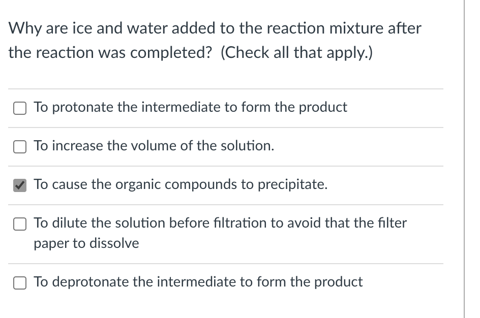 Why are ice and water added to the reaction mixture after
the reaction was completed? (Check all that apply.)
To protonate the intermediate to form the product
To increase the volume of the solution.
To cause the organic compounds to precipitate.
To dilute the solution before filtration to avoid that the filter
paper to dissolve
To deprotonate the intermediate to form the product
