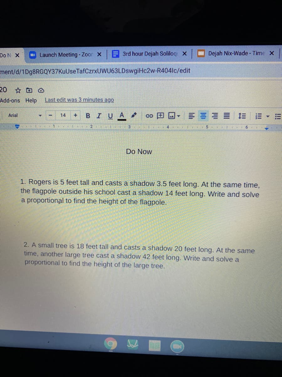 Do N X
Launch Meeting - Zoon X
A 3rd hour Dejah Soliloq x
Dejah Nix-Wade - Time X
ment/d/1Dg8RGQY37KuUse TafCzrxUWU63LDswgiHc2w-R404lc/edit
20 O
Add-ons Help
Last edit was 3 minutes ago
BIU
三===三
Arial
14
+
3
4.
Do Now
1. Rogers is 5 feet tall and casts a shadow 3.5 feet long. At the same time,
the flagpole outside his school cast a shadow 14 feet long. Write and solve
a proportional to find the height of the flagpole.
2. A small tree is 18 feet tall and casts a shadow 20 feet long. At the same
time, another large tree cast a shadow 42 feet long. Write and solve a
proportional to find the height of the large tree.
!!I
II
