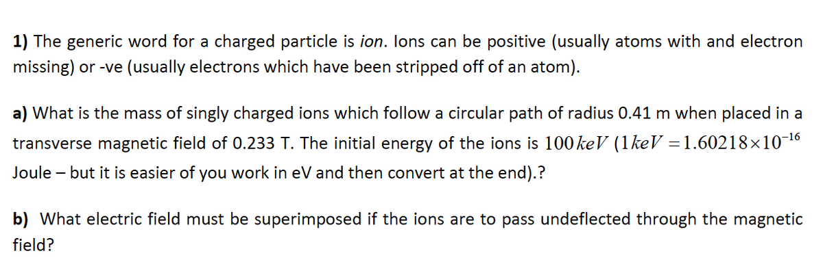 1) The generic word for a charged particle is ion. Ions can be positive (usually atoms with and electron
missing) or -ve (usually electrons which have been stripped off of an atom).
a) What is the mass of singly charged ions which follow a circular path of radius 0.41 m when placed in a
transverse magnetic field of 0.233 T. The initial energy of the ions is 100 keV (1 keV = 1.60218×10-¹6
Joule - but it is easier of you work in eV and then convert at the end).?
b) What electric field must be superimposed if the ions are to pass undeflected through the magnetic
field?