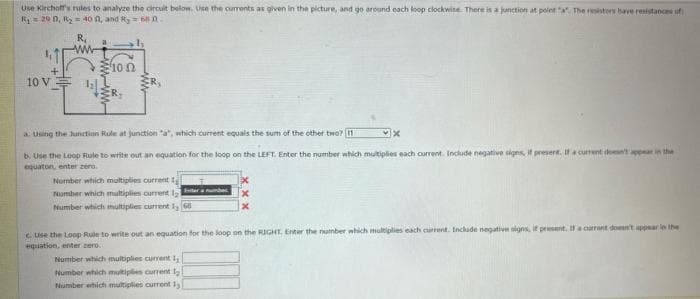 Use Kirchoff's rules to analyze the circuit below. Use the currents as given in the picture, and go around each loop clockwise. There is a junction at point "a". The resistors have resistances of
R₁29 0, R₂ = 40 , and R, 6810.
11
+
10 V
R₁
www
Ξ10 Ω
R.
a. Using the Junction Rule at junction "a", which current equals the sum of the other two? 11
b. Use the Loop Rule to write out an equation for the loop on the LEFT. Enter the number which multiplies each current. Include negative signs, if present. If a current doesn't appear in the
equaton, enter zero.
Number which multiplies current 1
Number which multiplies current
tr
Number which multiplies current 1, 68
X
c. Use the Loop Rule to write out an equation for the loop on the RIGHT. Enter the number which multiplies each current. Include negative signs, if present. If a currant don't appear in the
equation, enter zero.
Number which multiplies current 1
Number which multiples current l
Number which multiplies current 1