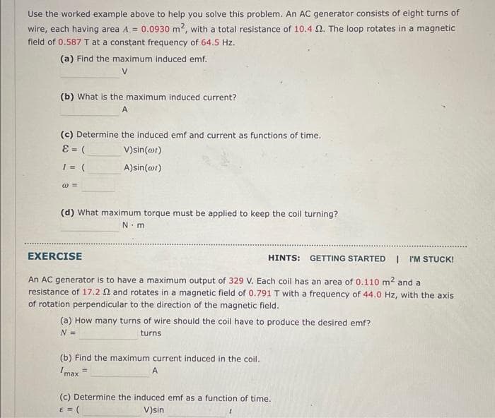 Use the worked example above to help you solve this problem. An AC generator consists of eight turns of
wire, each having area A = 0.0930 m², with a total resistance of 10.4 2. The loop rotates in a magnetic
field of 0.587 T at a constant frequency of 64.5 Hz.
(a) Find the maximum induced emf.
V
(b) What is the maximum induced current?
A
(c) Determine the induced emf and current as functions of time.
8 = (
V)sin(at)
1 = (
A)sin(t)
@=
(d) What maximum torque must be applied to keep the coil turning?
N.m
HINTS: GETTING STARTED I'M STUCK!
An AC generator is to have a maximum output of 329 V. Each coil has an area of 0.110 m² and a
resistance of 17.2 2 and rotates in a magnetic field of 0.791 T with a frequency of 44.0 Hz, with the axis
of rotation perpendicular to the direction of the magnetic field.
EXERCISE
(a) How many turns of wire should the coil have to produce the desired emf?
N =
turns
(b) Find the maximum current induced in the coil.
Imax =
A
(c) Determine the induced emf as a function of time.
€ = (
V)sin
1