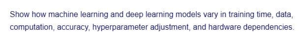 Show how machine learning and deep learning models vary in training time, data,
computation, accuracy, hyperparameter adjustment, and hardware dependencies.