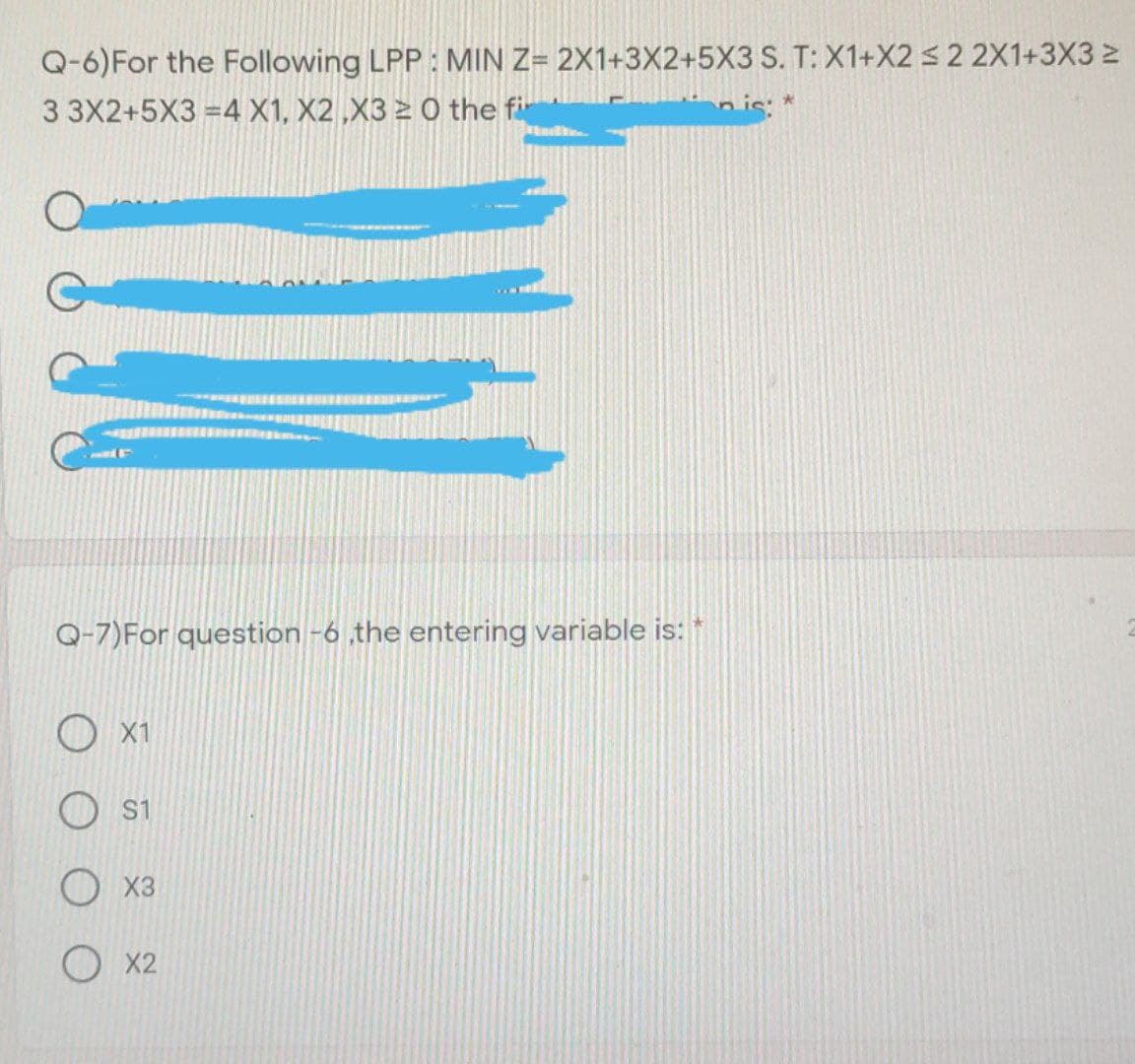 Q-6)For the Following LPP : MIN Z= 2X1+3X2+5X3 S. T: X1+X2 32 2X1+3X3 2
3 3X2+5X3 =4 X1, X2 ,X3 2 Ô the fir
nis: *
Q-7)For question -6 the entering variable is:
X1
S1
O x3
О 2
