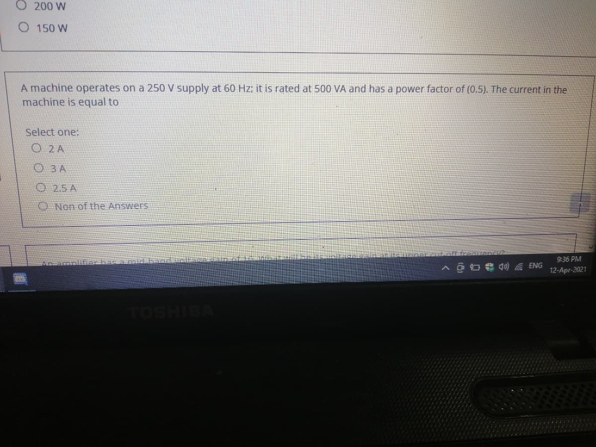 O 200 W
O 150 W
A machine operates on a 250 V supply at 60 Hz; it is rated at 500 VÀ and has a power factor of (0.5). The current in the
machine is equal to
Select one:
O2 A
03 A
25 A
O Non of the Answers
frequenc2
9:36 PM
A O O 4) G ENG
12-Apr-2021
TOSHIBA
