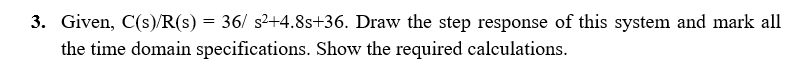 3. Given, C(s)/R(s) = 36/ s2+4.8s+36. Draw the step response of this system and mark all
the time domain specifications. Show the required calculations.
